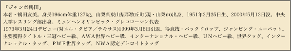 『ジャンボ鶴田』
本名・鶴田友美。身長196cm体重127kg。山梨県東山梨郡牧丘町(現・山梨市)出身、1951年3月25日生、2000年5月13日没。中央大学レスリング部出身。ミュンヘンオリンピック・グレコローマン代表1973年3月24日デビュー(対エル・タビア／テキサス)1999年3月6日引退。得意技・バックドロップ、ジャンピング・ニーパット。主要獲得タイトル・三冠ヘビー級、ＡＷＡ世界ヘビー級、インターナショナル・ヘビー級、ＵＮヘビー級、世界タッグ、インターナショナル・タッグ、ＰＷＦ世界タッグ、ＮＷＡ認定デトロイトタッグ